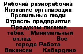 Рабочий-разнорабочий › Название организации ­ Правильные люди › Отрасль предприятия ­ Продукты питания, табак › Минимальный оклад ­ 30 000 - Все города Работа » Вакансии   . Кабардино-Балкарская респ.